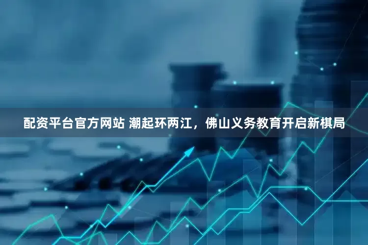配资平台官方网站 潮起环两江，佛山义务教育开启新棋局