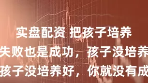 实盘配资 把孩子培养成功了，失败也是成功，孩子没培养好，你就没有成功