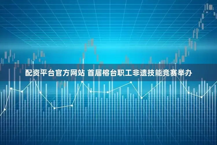 配资平台官方网站 首届榕台职工非遗技能竞赛举办