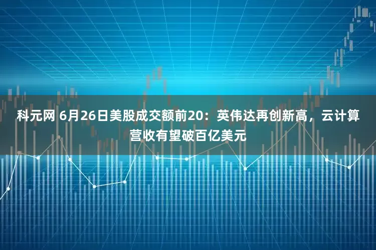 科元网 6月26日美股成交额前20：英伟达再创新高，云计算营收有望破百亿美元