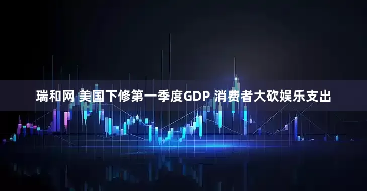 瑞和网 美国下修第一季度GDP 消费者大砍娱乐支出