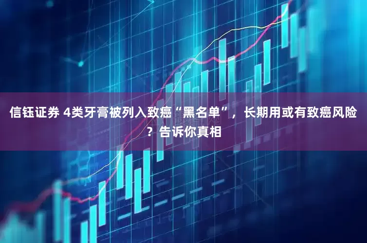 信钰证券 4类牙膏被列入致癌“黑名单”，长期用或有致癌风险？告诉你真相