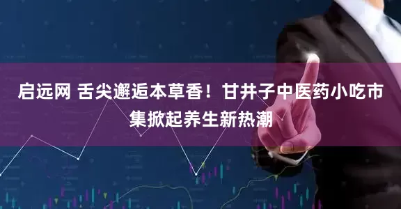 启远网 舌尖邂逅本草香！甘井子中医药小吃市集掀起养生新热潮