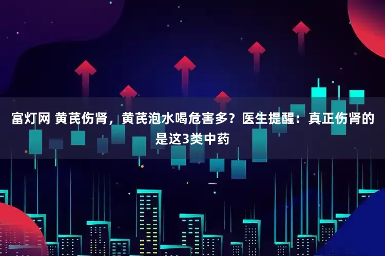富灯网 黄芪伤肾，黄芪泡水喝危害多？医生提醒：真正伤肾的是这3类中药