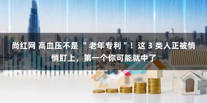 尚红网 高血压不是 ＂老年专利＂！这 3 类人正被悄悄盯上，第一个你可能就中了