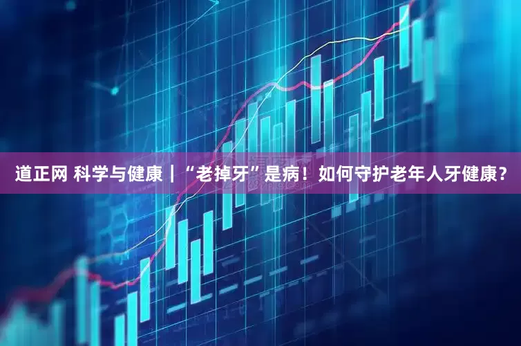 道正网 科学与健康｜“老掉牙”是病！如何守护老年人牙健康？