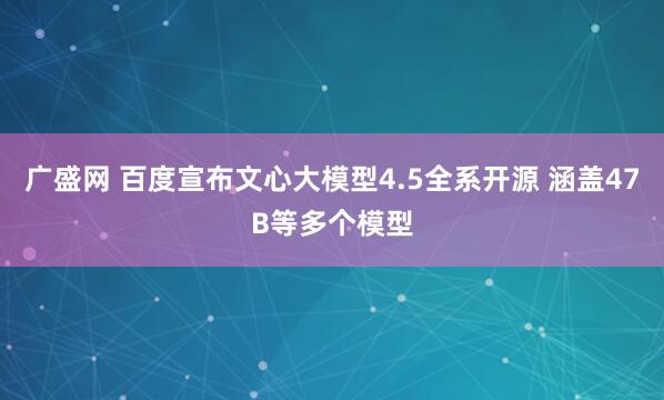 广盛网 百度宣布文心大模型4.5全系开源 涵盖47B等多个模型