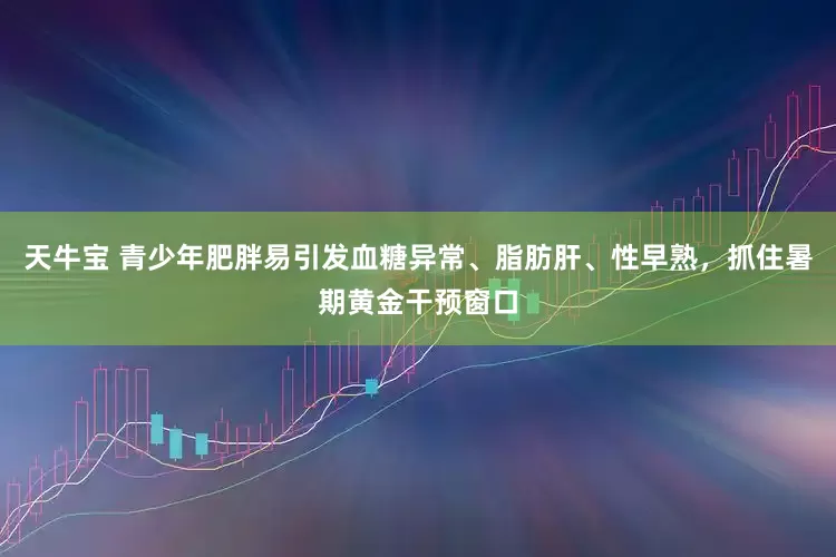 天牛宝 青少年肥胖易引发血糖异常、脂肪肝、性早熟，抓住暑期黄金干预窗口