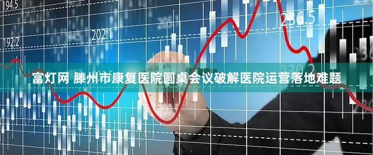 富灯网 滕州市康复医院圆桌会议破解医院运营落地难题