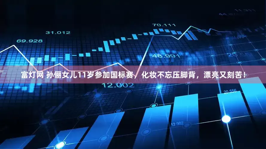富灯网 孙俪女儿11岁参加国标赛，化妆不忘压脚背，漂亮又刻苦！