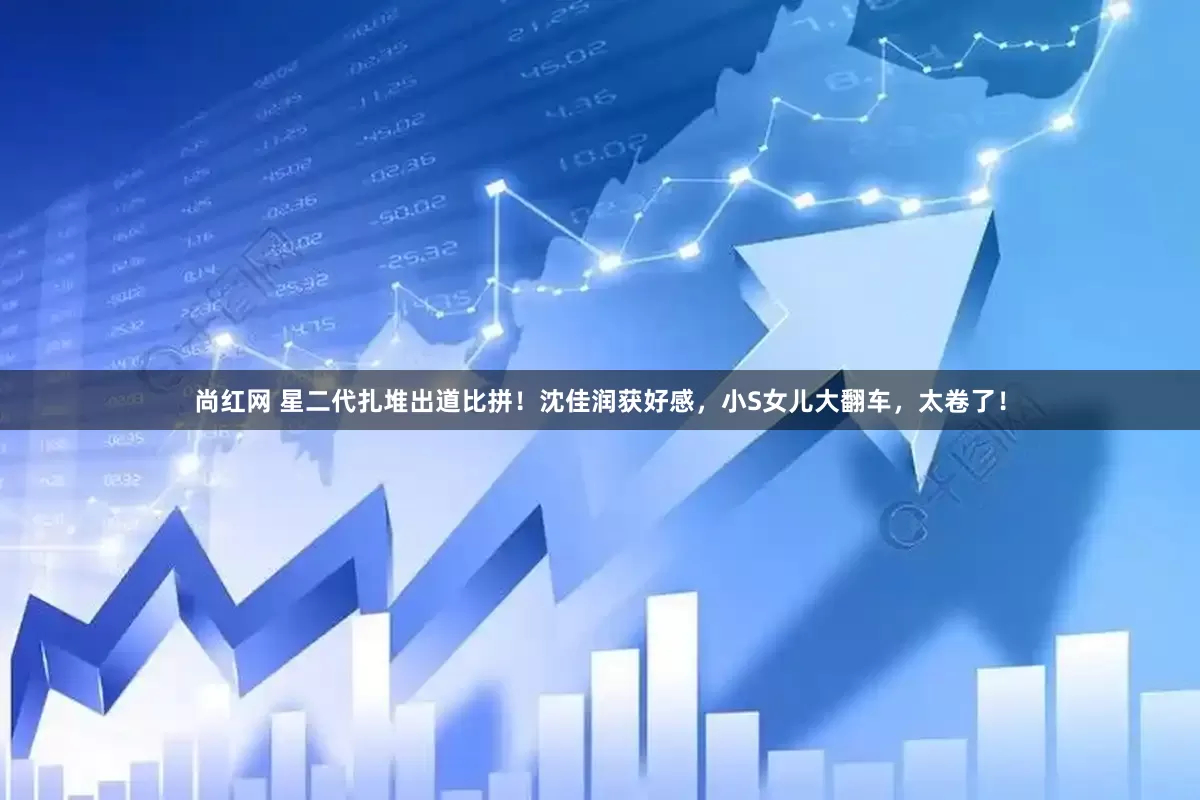 尚红网 星二代扎堆出道比拼！沈佳润获好感，小S女儿大翻车，太卷了！