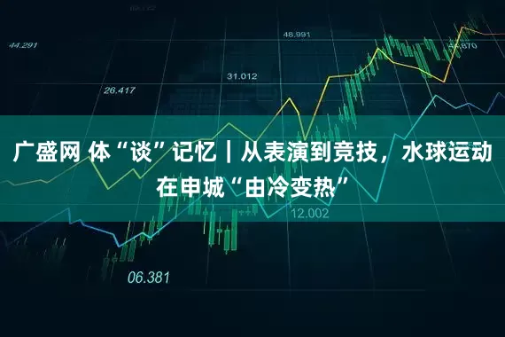 广盛网 体“谈”记忆｜从表演到竞技，水球运动在申城“由冷变热”