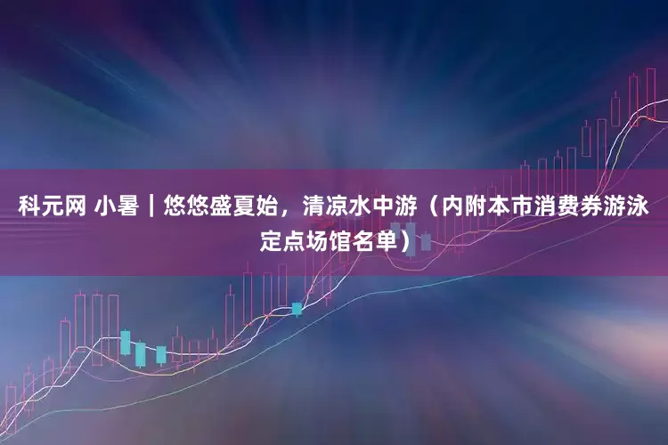 科元网 小暑｜悠悠盛夏始，清凉水中游（内附本市消费券游泳定点场馆名单）