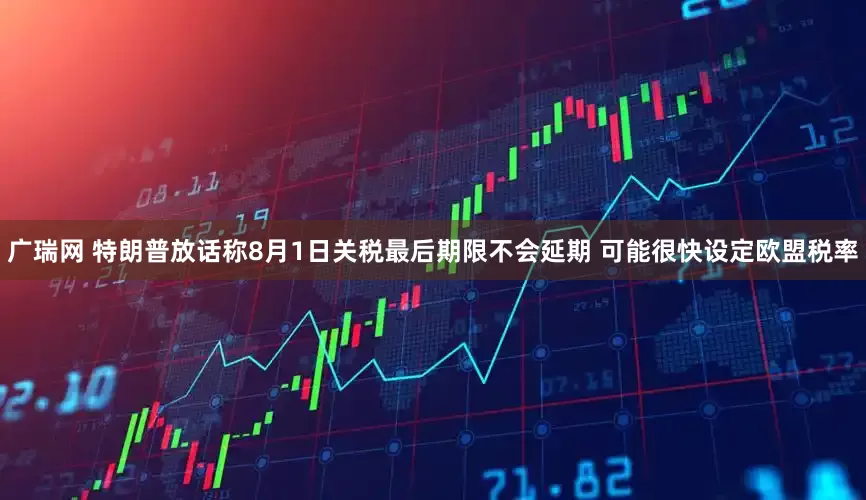 广瑞网 特朗普放话称8月1日关税最后期限不会延期 可能很快设定欧盟税率