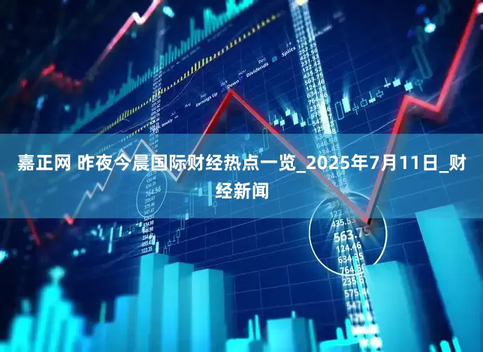 嘉正网 昨夜今晨国际财经热点一览_2025年7月11日_财经新闻