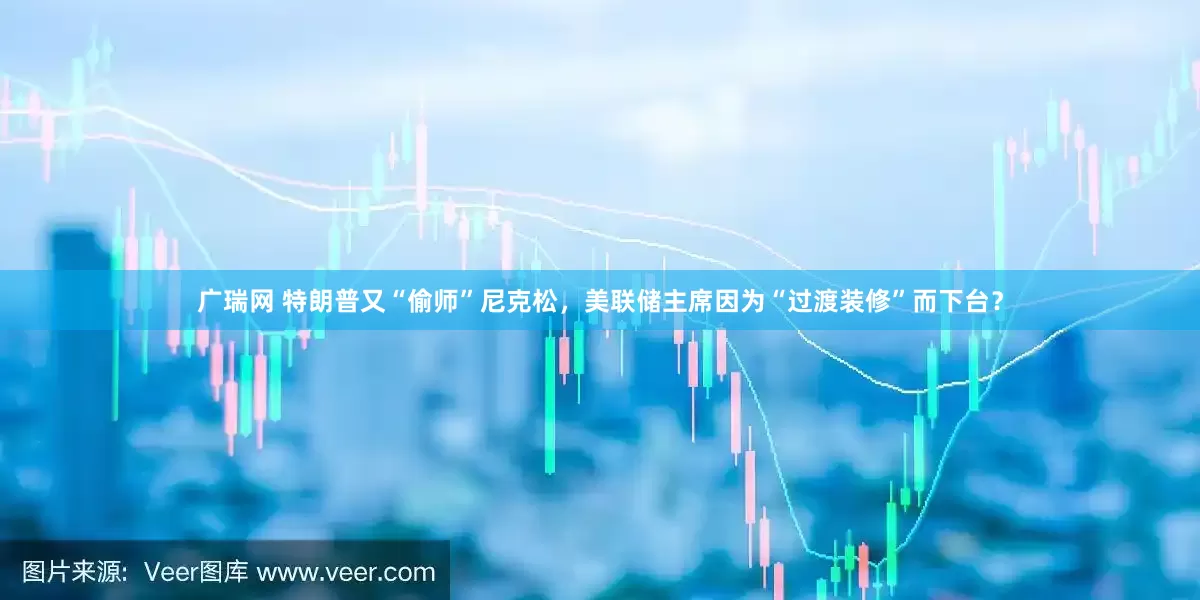 广瑞网 特朗普又“偷师”尼克松，美联储主席因为“过渡装修”而下台？