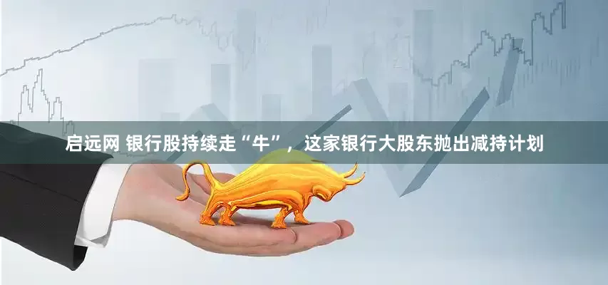 启远网 银行股持续走“牛”，这家银行大股东抛出减持计划