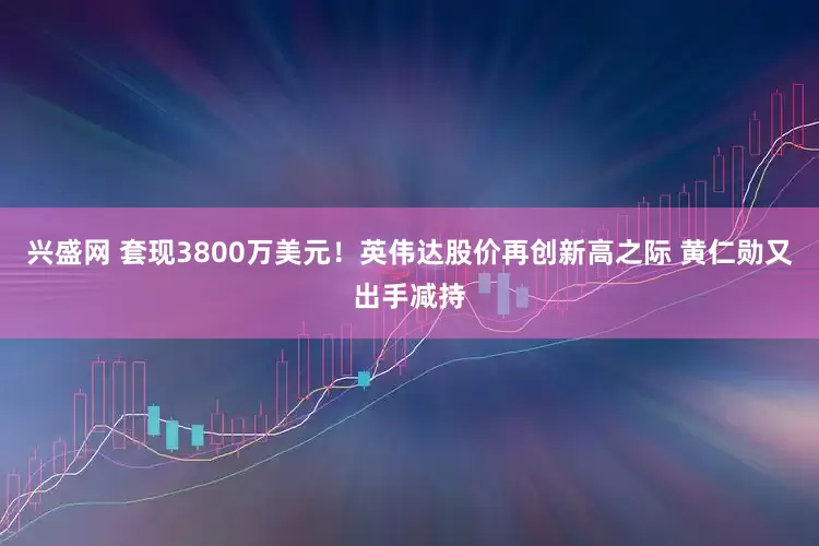 兴盛网 套现3800万美元！英伟达股价再创新高之际 黄仁勋又出手减持