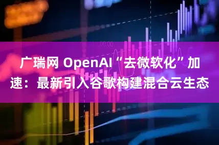 广瑞网 OpenAI“去微软化”加速：最新引入谷歌构建混合云生态