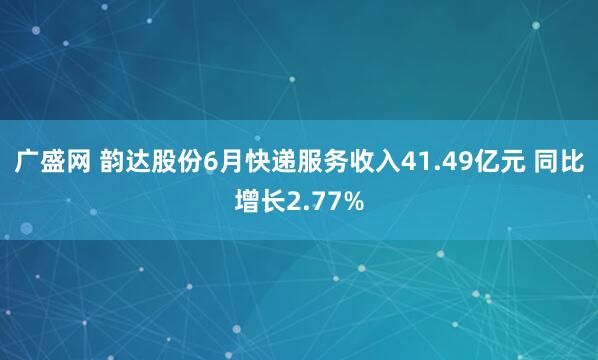 广盛网 韵达股份6月快递服务收入41.49亿元 同比增长2.77%