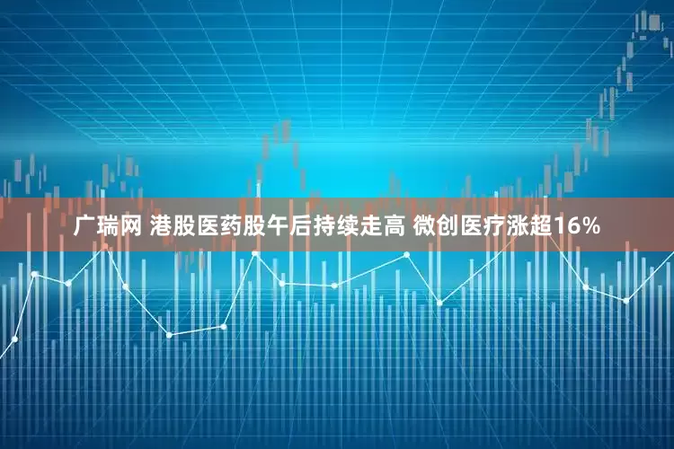 广瑞网 港股医药股午后持续走高 微创医疗涨超16%