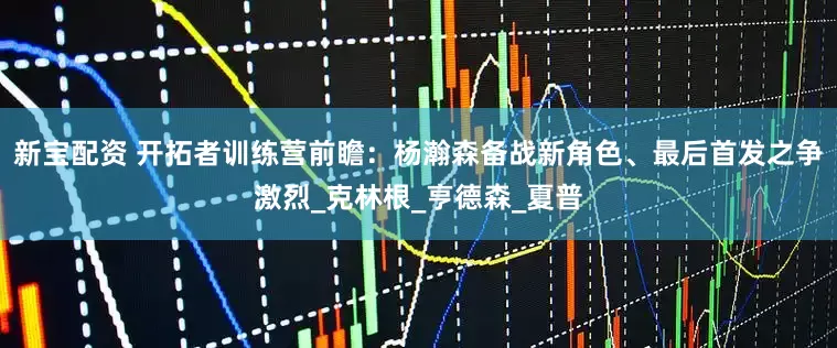 新宝配资 开拓者训练营前瞻：杨瀚森备战新角色、最后首发之争激烈_克林根_亨德森_夏普
