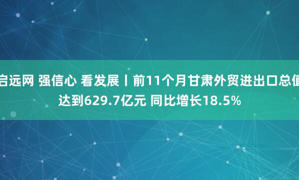 启远网 强信心 看发展丨前11个月甘肃外贸进出口总值达到629.7亿元 同比增长18.5%