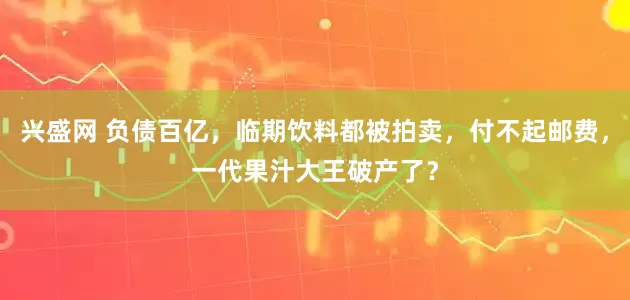 兴盛网 负债百亿，临期饮料都被拍卖，付不起邮费，一代果汁大王破产了？