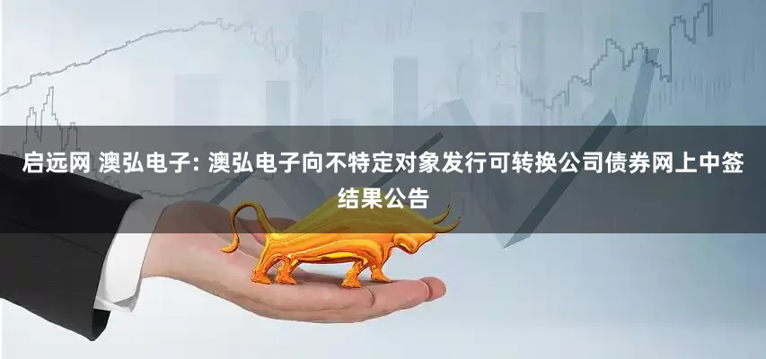 启远网 澳弘电子: 澳弘电子向不特定对象发行可转换公司债券网上中签结果公告