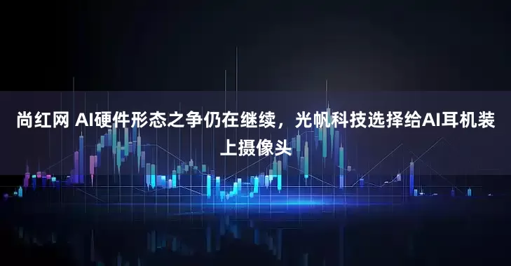 尚红网 AI硬件形态之争仍在继续，光帆科技选择给AI耳机装上摄像头