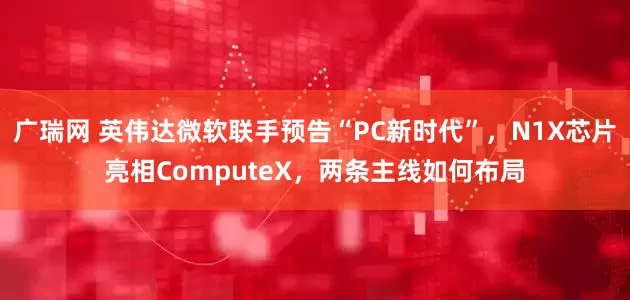 广瑞网 英伟达微软联手预告“PC新时代”，N1X芯片亮相ComputeX，两条主线如何布局