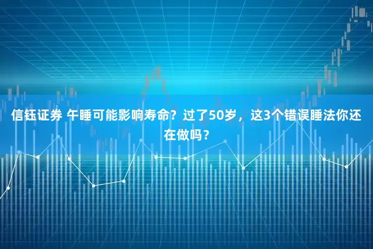 信钰证券 午睡可能影响寿命？过了50岁，这3个错误睡法你还在做吗？